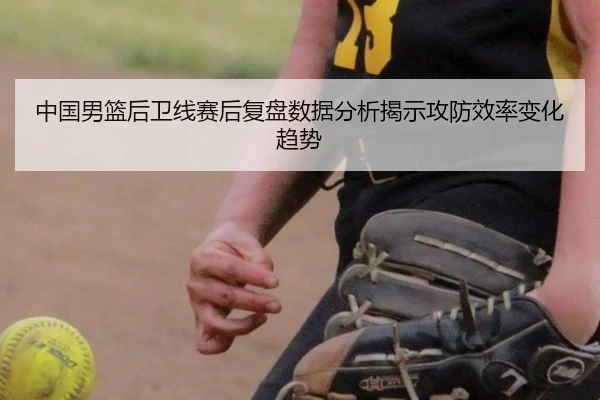 中国男篮后卫线赛后复盘数据分析揭示攻防效率变化趋势