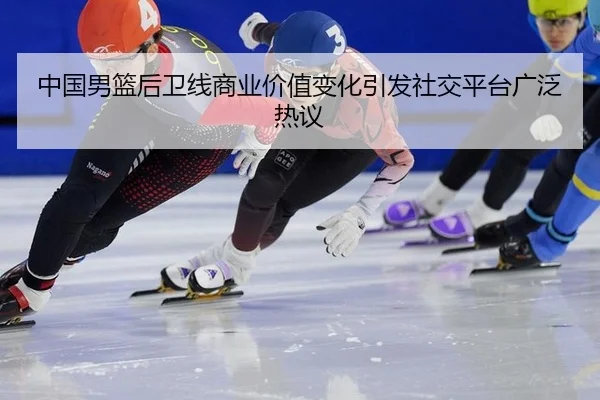 中国男篮后卫线商业价值变化引发社交平台广泛热议